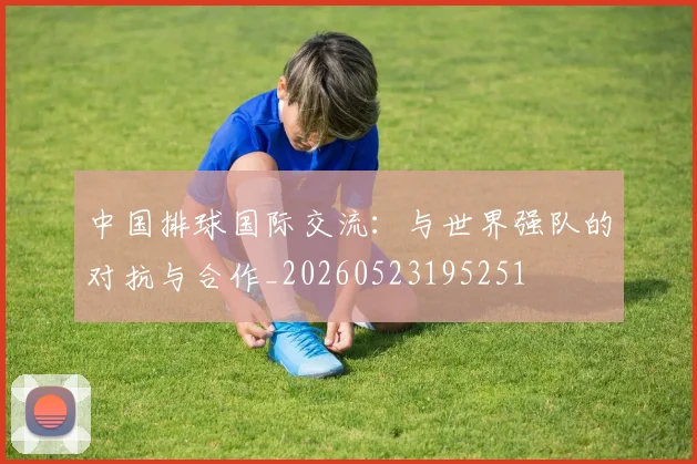 中国排球国际交流:与世界强队的对抗与合作_20260523195251