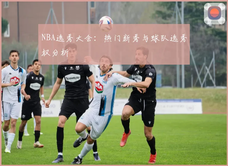 NBA选秀大会：热门新秀与球队选秀权分析