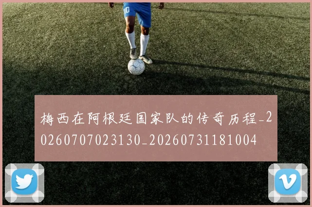 梅西在阿根廷国家队的传奇历程_20260707023130_20260731181004