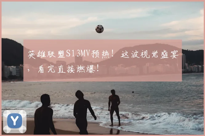 英雄联盟S13MV预热！这波视觉盛宴，看完直接燃爆！