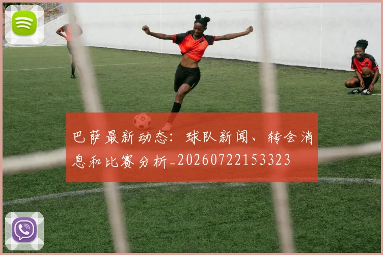 巴萨最新动态:球队新闻、转会消息和比赛分析_20260722153323
