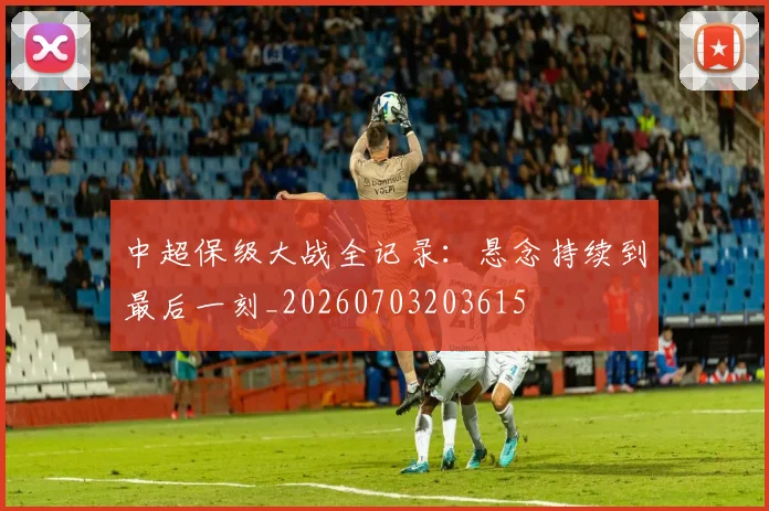 中超保级大战全记录：悬念持续到最后一刻_20260703203615