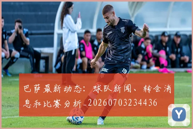巴萨最新动态:球队新闻、转会消息和比赛分析_20260703234436