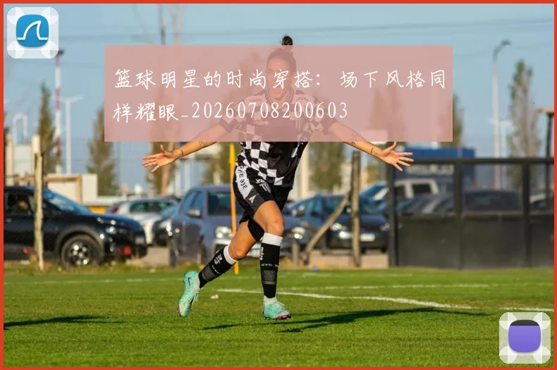 篮球明星的时尚穿搭：场下风格同样耀眼_20260708200603