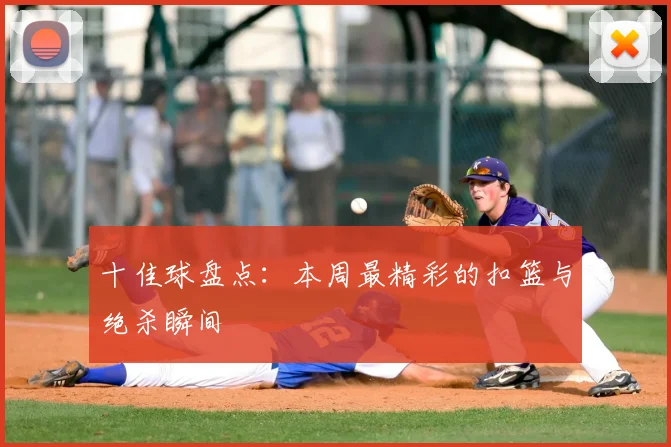 十佳球盘点：本周最精彩的扣篮与绝杀瞬间