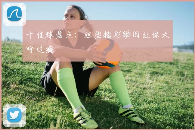 十佳球盘点：这些精彩瞬间让你大呼过瘾
