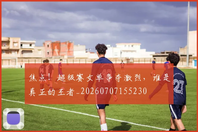 焦点!超级赛女单争夺激烈,谁是真正的王者_20260707155230