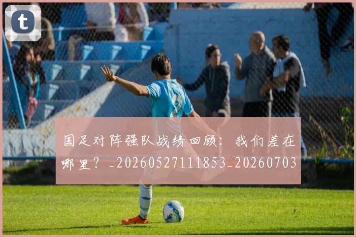 国足对阵强队战绩回顾：我们差在哪里？_20260527111853_20260703223453