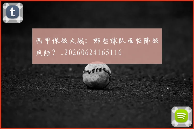 西甲保级大战：哪些球队面临降级风险？_20260624165116