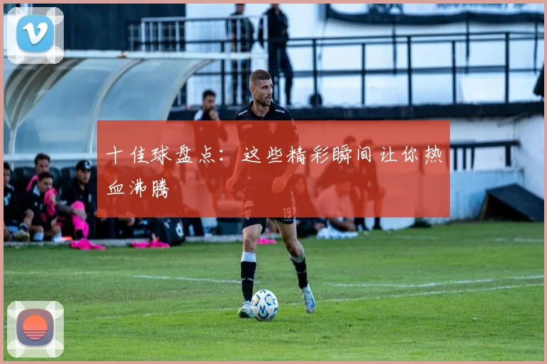 十佳球盘点：这些精彩瞬间让你热血沸腾