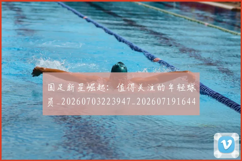 国足新星崛起：值得关注的年轻球员_20260703223947_20260719164421