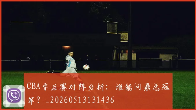 CBA季后赛对阵分析：谁能问鼎总冠军？_20260513131436