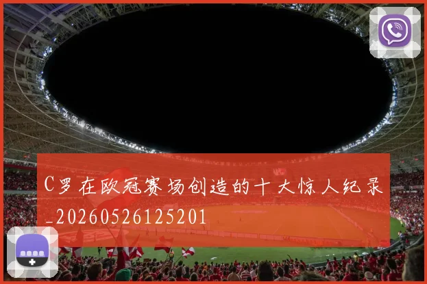 C罗在欧冠赛场创造的十大惊人纪录_20260526125201
