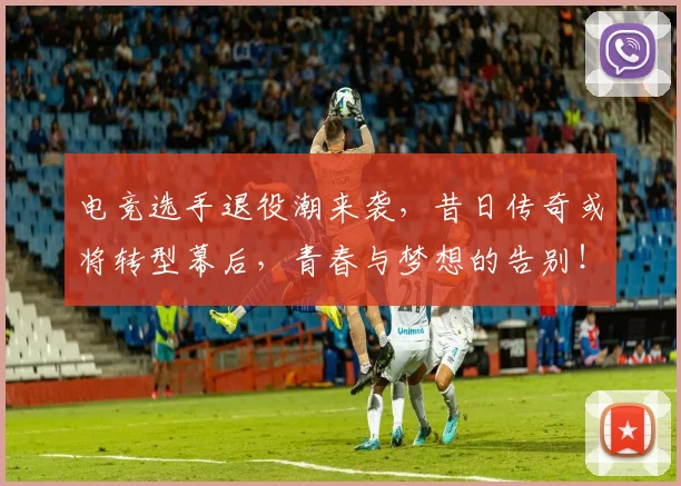 电竞选手退役潮来袭，昔日传奇或将转型幕后，青春与梦想的告别！