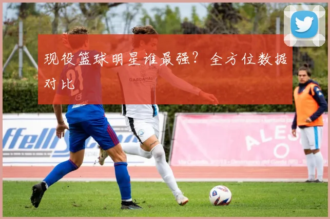现役篮球明星谁最强？全方位数据对比