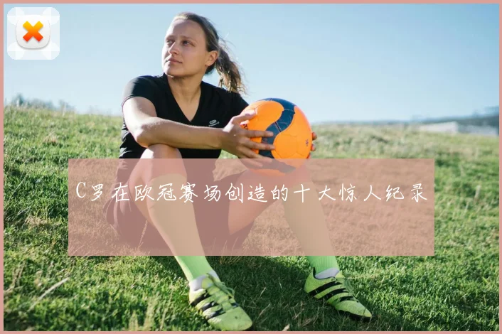 C罗在欧冠赛场创造的十大惊人纪录