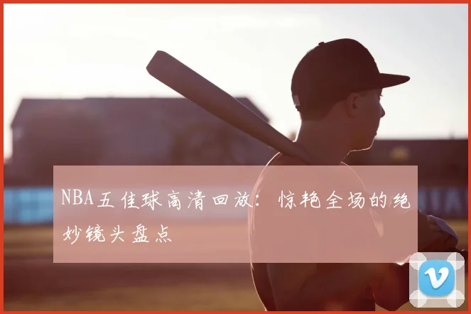 NBA五佳球高清回放:惊艳全场的绝妙镜头盘点