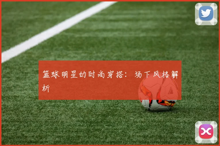 篮球明星的时尚穿搭：场下风格解析