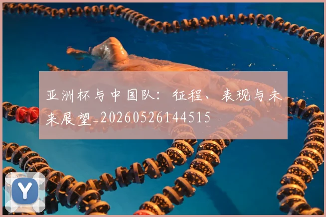 亚洲杯与中国队：征程、表现与未来展望_20260526144515