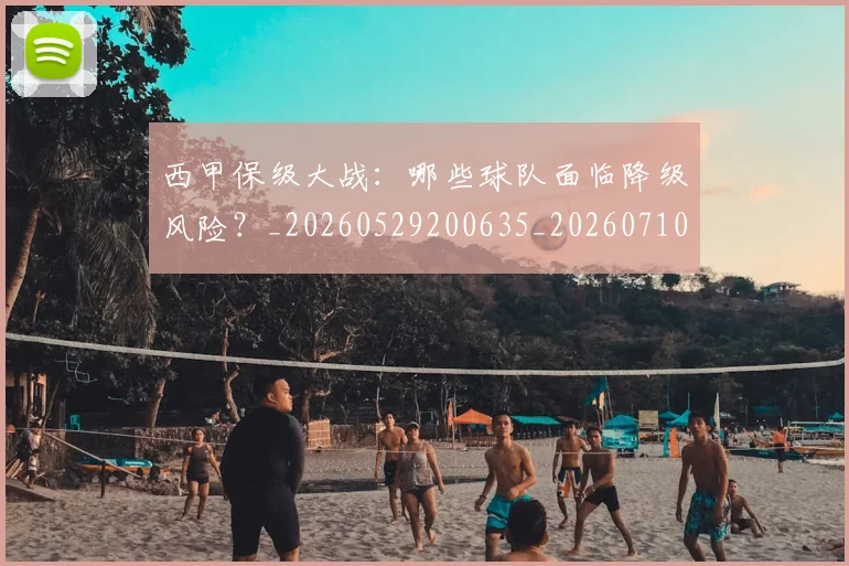 西甲保级大战：哪些球队面临降级风险？_20260529200635_20260710012033
