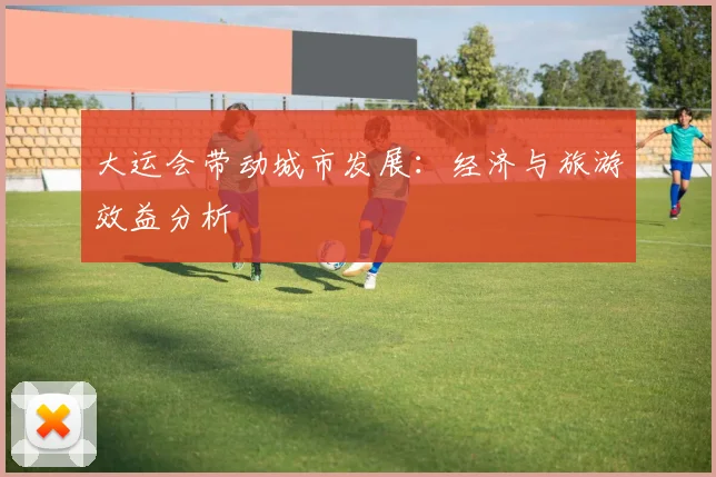大运会带动城市发展：经济与旅游效益分析
