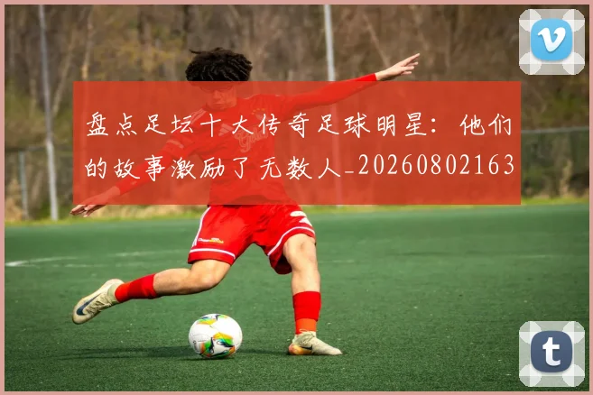 盘点足坛十大传奇足球明星：他们的故事激励了无数人_20260802163903