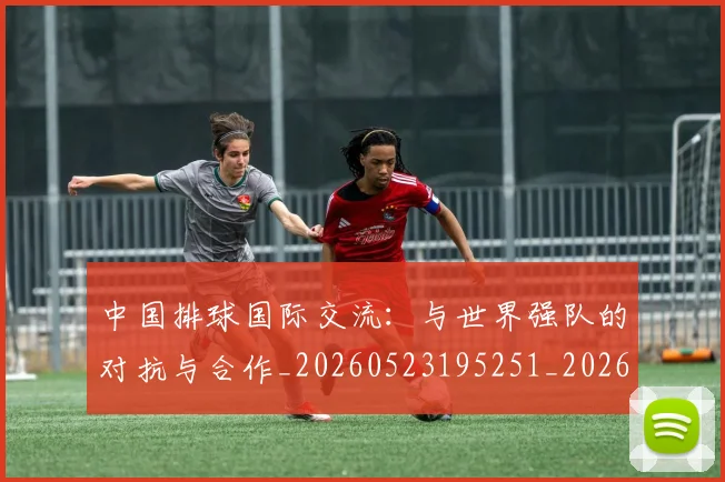 中国排球国际交流:与世界强队的对抗与合作_20260523195251_20260702202144