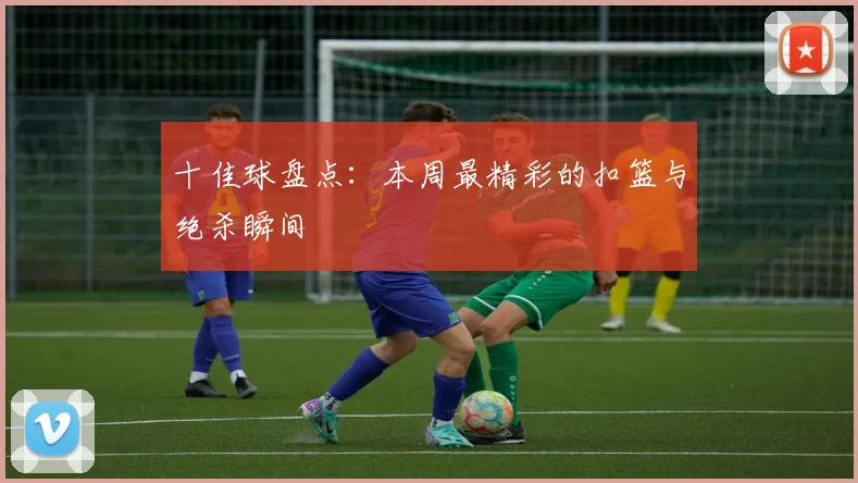 十佳球盘点：本周最精彩的扣篮与绝杀瞬间