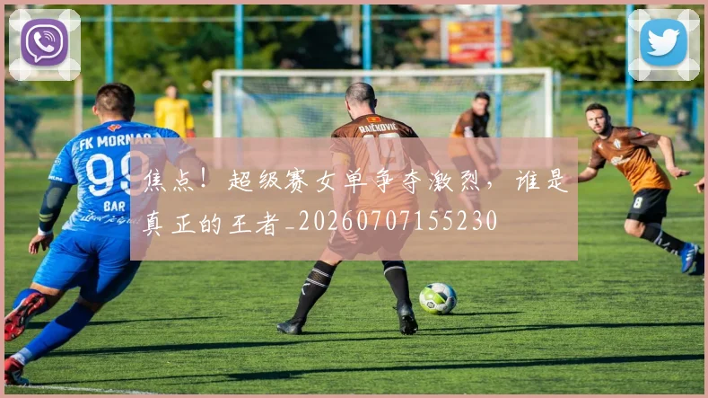 焦点！超级赛女单争夺激烈，谁是真正的王者_20260707155230