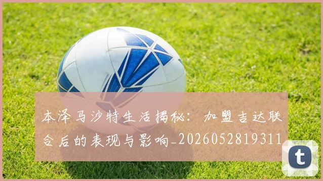 本泽马沙特生活揭秘:加盟吉达联合后的表现与影响_20260528193118