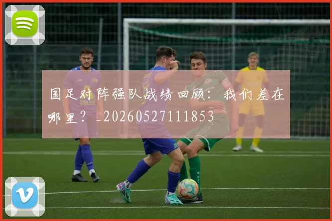 国足对阵强队战绩回顾：我们差在哪里？_20260527111853