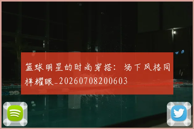 篮球明星的时尚穿搭：场下风格同样耀眼_20260708200603