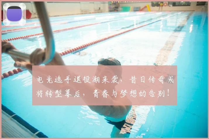 电竞选手退役潮来袭，昔日传奇或将转型幕后，青春与梦想的告别！