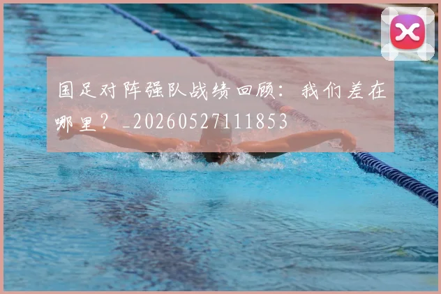 国足对阵强队战绩回顾：我们差在哪里？_20260527111853