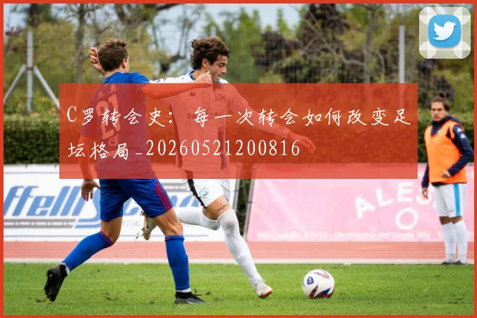 C罗转会史：每一次转会如何改变足坛格局_20260521200816