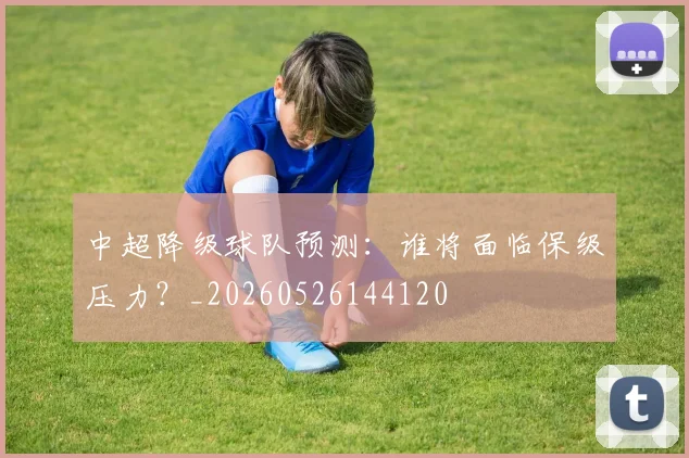 中超降级球队预测:谁将面临保级压力?_20260526144120