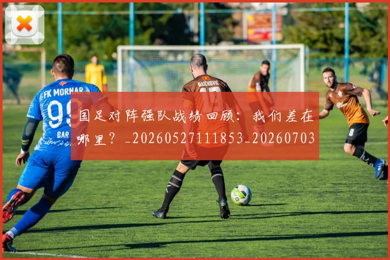 国足对阵强队战绩回顾：我们差在哪里？_20260527111853_20260703223453