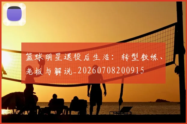 篮球明星退役后生活:转型教练、老板与解说_20260708200915